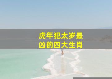 虎年犯太岁最凶的四大生肖,虎年犯太岁最严重四大生肖