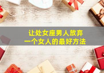 让处女座男人放弃一个女人的最好方法,怎么挽回处女座男人的心