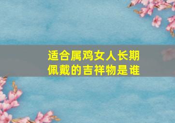 适合属鸡女人长期佩戴的吉祥物是谁,属鸡女佩戴什么可以辟邪招财转运