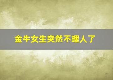金牛女生突然不理人了,金牛女生突然不理人了什么意思