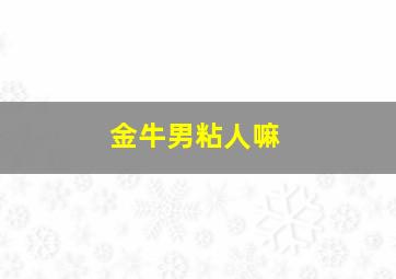金牛男粘人嘛,金牛男粘人的时候很腻