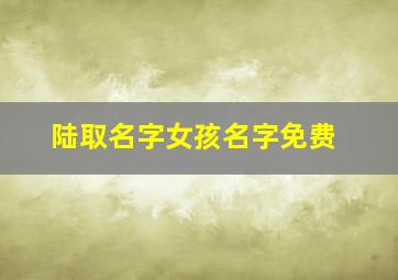陆取名字女孩名字免费,女宝宝姓陆取什么名字好