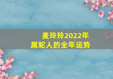 麦玲玲2022年属蛇人的全年运势,麦玲玲2022年运势及运程 麦玲玲属蛇2022年运势及运程