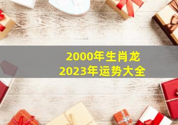 2000年生肖龙2023年运势大全,2000年出生属龙的人2023年多少岁