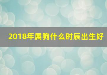 2018年属狗什么时辰出生好,2018年狗宝宝哪天出生最好属狗几时出生最好