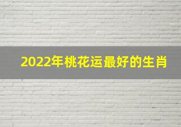 2022年桃花运最好的生肖,2022年运势最好的生肖运势极佳