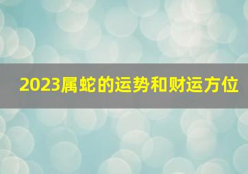 2023属蛇的运势和财运方位,2023年属蛇的人运势如何