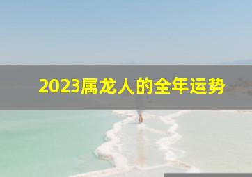 2023属龙人的全年运势,属龙2023年运程及运势详解2023年属龙人全年每月运势