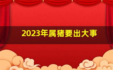2023年属猪要出大事,属猪的人2023年必遭遇的灾难是什么如何化解