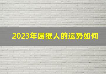 2023年属猴人的运势如何,属猴的2023年运气怎么样