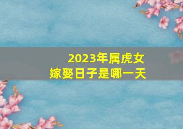 2023年属虎女嫁娶日子是哪一天,2023年农历正月生肖属虎的订亲吉日一览表哪天订婚大吉大利