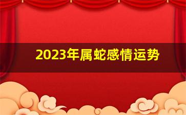 2023年属蛇感情运势,2023年属蛇的运势和财运怎么样