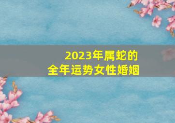 2023年属蛇的全年运势女性婚姻,生肖蛇女2023年下半年婚姻运揭秘有对象的人适合结婚吗