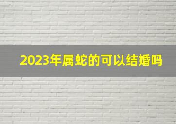 2023年属蛇的可以结婚吗,2023年6月属蛇人结婚好日子查询哪几天宜婚嫁