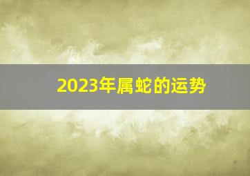 2023年属蛇的运势,属蛇女2023年运势及运程每月运程