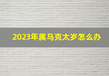 2023年属马克太岁怎么办,属马2023犯太岁戴啥首饰属马2023犯太岁戴什么首饰