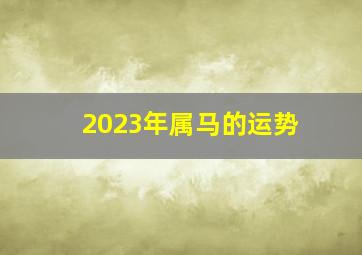 2023年属马的运势,马年2023年的运势怎么样