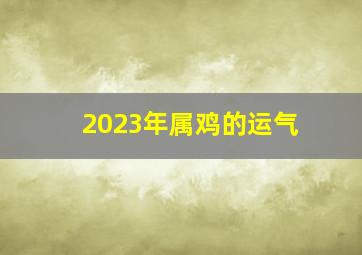 2023年属鸡的运气,2023年生肖鸡的全年运势2023年全年机遇还是应战