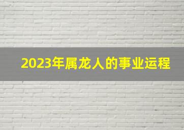 2023年属龙人的事业运程,属龙2023年多大年龄了属龙人2023全年运势如何