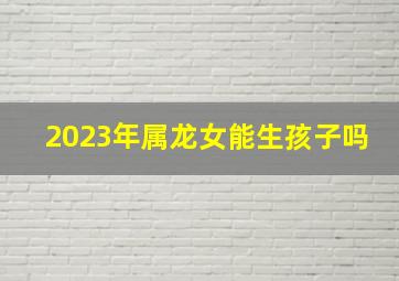 2023年属龙女能生孩子吗,2023年兔年不宜添丁属龙人不适合在2023年生孩子