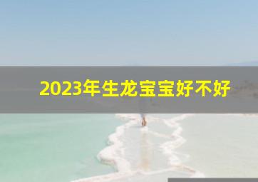 2023年生龙宝宝好不好,2023年生在二月二龙抬头好不好一生平坦顺和