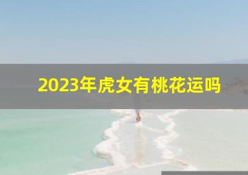2023年虎女有桃花运吗,1986年虎女2023年属虎的全年运势