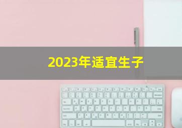 2023年适宜生子,2023年适合生子的生肖有哪些