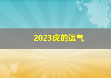 2023虎的运气,属虎的2023年多大年龄属虎的2023年运势和财运怎么样