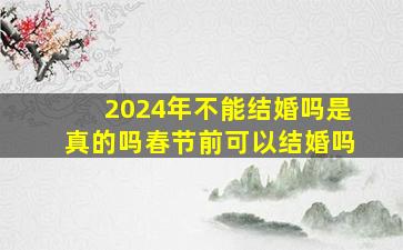 2024年不能结婚吗是真的吗春节前可以结婚吗,2024年过年的时候是几月几号?