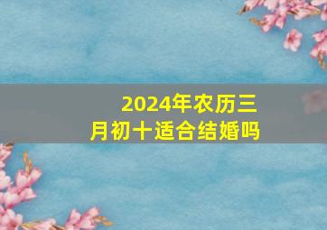 2024年农历三月初十适合结婚吗,2024年农历三月初一