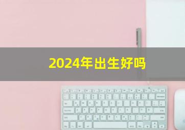 2024年出生好吗,2024年出生的人