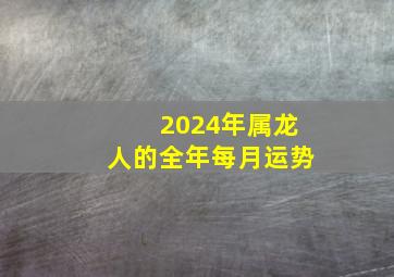 2024年属龙人的全年每月运势,2024属龙的人一生命运如何2024年属龙的人的事业运如何