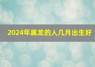 2024年属龙的人几月出生好,2024年龙年是什么命几月出生好