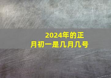 2024年的正月初一是几月几号,2024年春节是几月几号