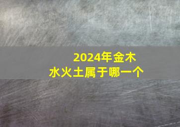 2024年金木水火土属于哪一个,2024年金木水火土属于哪一个生肖
