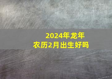 2024年龙年农历2月出生好吗,想生2024年2月的龙宝宝头年几月受孕