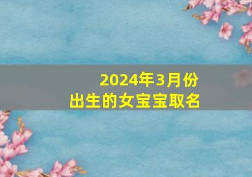 2024年3月份出生的女宝宝取名,2024年农历三月几日出生好