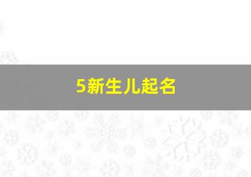 5新生儿起名,新生儿起名男孩