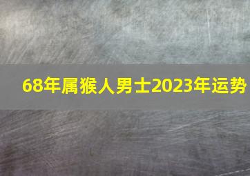 68年属猴人男士2023年运势,属猴的2023年运程是怎样的