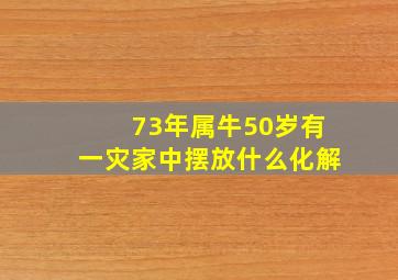 73年属牛50岁有一灾家中摆放什么化解,73年属牛50岁如何辟邪呢