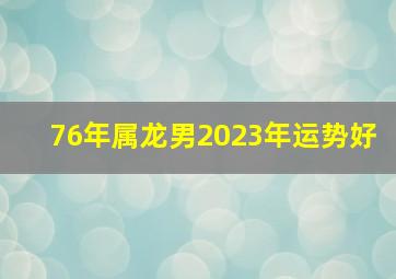 76年属龙男2023年运势好,76年龙在2023年的全年运势