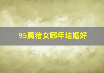 95属猪女哪年结婚好,95年属猪人什么时候结婚最好最合适
